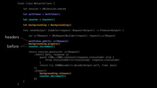 final class NetworkClient {
let session = URLSession.shared
let authToken = AuthToken()
let counter = Counter()
let backgrounding = Backgrounding()
func send<Output: Codable>(request: Request<Output>) -> Promise<Output> {
var urlRequest = URLRequestBuilder(request: request).urlRequest
authToken.add(to: urlRequest)
backgrounding.prepare()
counter.increment()
return session.data(with: urlRequest)
.then({ data, response in
guard (200..<300).contains(response.statusCode) else {
throw StatusCodeError(statusCode: response.statusCode)
}
return try JSONDecoder().decode(Output.self, from: data)
})
.always({
backgrounding.release()
counter.decrement()
})
}
}
headers
before
 