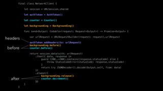 final class NetworkClient {
let session = URLSession.shared
let authToken = AuthToken()
let counter = Counter()
let backgrounding = Backgrounding()
func send<Output: Codable>(request: Request<Output>) -> Promise<Output> {
var urlRequest = URLRequestBuilder(request: request).urlRequest
authToken.addHeaders(to: urlRequest)
backgrounding.before()
counter.before()
return session.data(with: urlRequest)
.then({ data, response in
guard (200..<300).contains(response.statusCode) else {
throw StatusCodeError(statusCode: response.statusCode)
}
return try JSONDecoder().decode(Output.self, from: data)
})
.always({
backgrounding.release()
counter.decrement()
})
}
}
headers
before
after
 