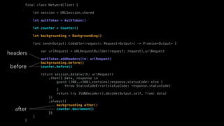 final class NetworkClient {
let session = URLSession.shared
let authToken = AuthToken()
let counter = Counter()
let backgrounding = Backgrounding()
func send<Output: Codable>(request: Request<Output>) -> Promise<Output> {
var urlRequest = URLRequestBuilder(request: request).urlRequest
authToken.addHeaders(to: urlRequest)
backgrounding.before()
counter.before()
return session.data(with: urlRequest)
.then({ data, response in
guard (200..<300).contains(response.statusCode) else {
throw StatusCodeError(statusCode: response.statusCode)
}
return try JSONDecoder().decode(Output.self, from: data)
})
.always({
backgrounding.after()
counter.decrement()
})
}
}
headers
before
after
 