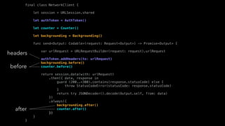 final class NetworkClient {
let session = URLSession.shared
let authToken = AuthToken()
let counter = Counter()
let backgrounding = Backgrounding()
func send<Output: Codable>(request: Request<Output>) -> Promise<Output> {
var urlRequest = URLRequestBuilder(request: request).urlRequest
authToken.addHeaders(to: urlRequest)
backgrounding.before()
counter.before()
return session.data(with: urlRequest)
.then({ data, response in
guard (200..<300).contains(response.statusCode) else {
throw StatusCodeError(statusCode: response.statusCode)
}
return try JSONDecoder().decode(Output.self, from: data)
})
.always({
backgrounding.after()
counter.after()
})
}
}
headers
before
after
 