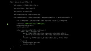 final class NetworkClient {
let session = URLSession.shared
let authToken = AuthToken()
let counter = Counter()
let backgrounding = Backgrounding()
func send<Output: Codable>(request: Request<Output>) -> Promise<Output> {
var urlRequest = URLRequestBuilder(request: request).urlRequest
authToken.addHeaders(to: urlRequest)
backgrounding.before()
counter.before()
return session.data(with: urlRequest)
.then({ data, response in
guard (200..<300).contains(response.statusCode) else {
throw StatusCodeError(statusCode: response.statusCode)
}
return try JSONDecoder().decode(Output.self, from: data)
})
.always({
backgrounding.after()
counter.after()
})
}
}
 