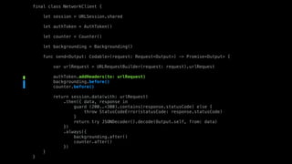 final class NetworkClient {
let session = URLSession.shared
let authToken = AuthToken()
let counter = Counter()
let backgrounding = Backgrounding()
func send<Output: Codable>(request: Request<Output>) -> Promise<Output> {
var urlRequest = URLRequestBuilder(request: request).urlRequest
authToken.addHeaders(to: urlRequest)
backgrounding.before()
counter.before()
return session.data(with: urlRequest)
.then({ data, response in
guard (200..<300).contains(response.statusCode) else {
throw StatusCodeError(statusCode: response.statusCode)
}
return try JSONDecoder().decode(Output.self, from: data)
})
.always({
backgrounding.after()
counter.after()
})
}
}
 