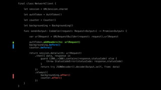 final class NetworkClient {
let session = URLSession.shared
let authToken = AuthToken()
let counter = Counter()
let backgrounding = Backgrounding()
func send<Output: Codable>(request: Request<Output>) -> Promise<Output> {
var urlRequest = URLRequestBuilder(request: request).urlRequest
authToken.addHeaders(to: urlRequest)
backgrounding.before()
counter.before()
return session.data(with: urlRequest)
.then({ data, response in
guard (200..<300).contains(response.statusCode) else {
throw StatusCodeError(statusCode: response.statusCode)
}
return try JSONDecoder().decode(Output.self, from: data)
})
.always({
backgrounding.after()
counter.after()
})
}
}
 