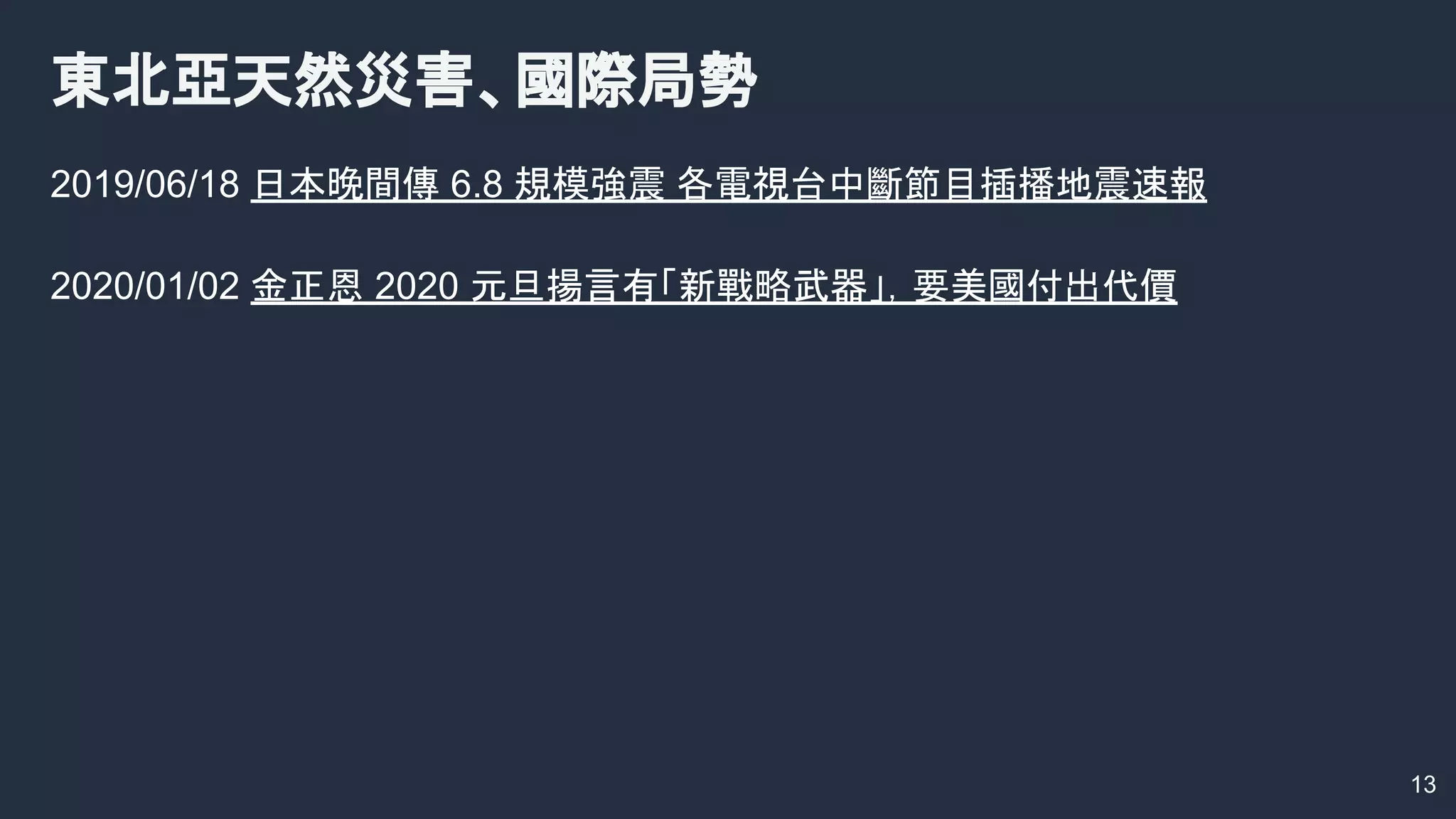 2019/06/18 日本晚間傳 6.8 規模強震 各電視台中斷節目插播地震速報
2020/01/02 金正恩 2020 元旦揚言有「新戰略武器」，要美國付出代價
東北亞天然災害、國際局勢
13
 