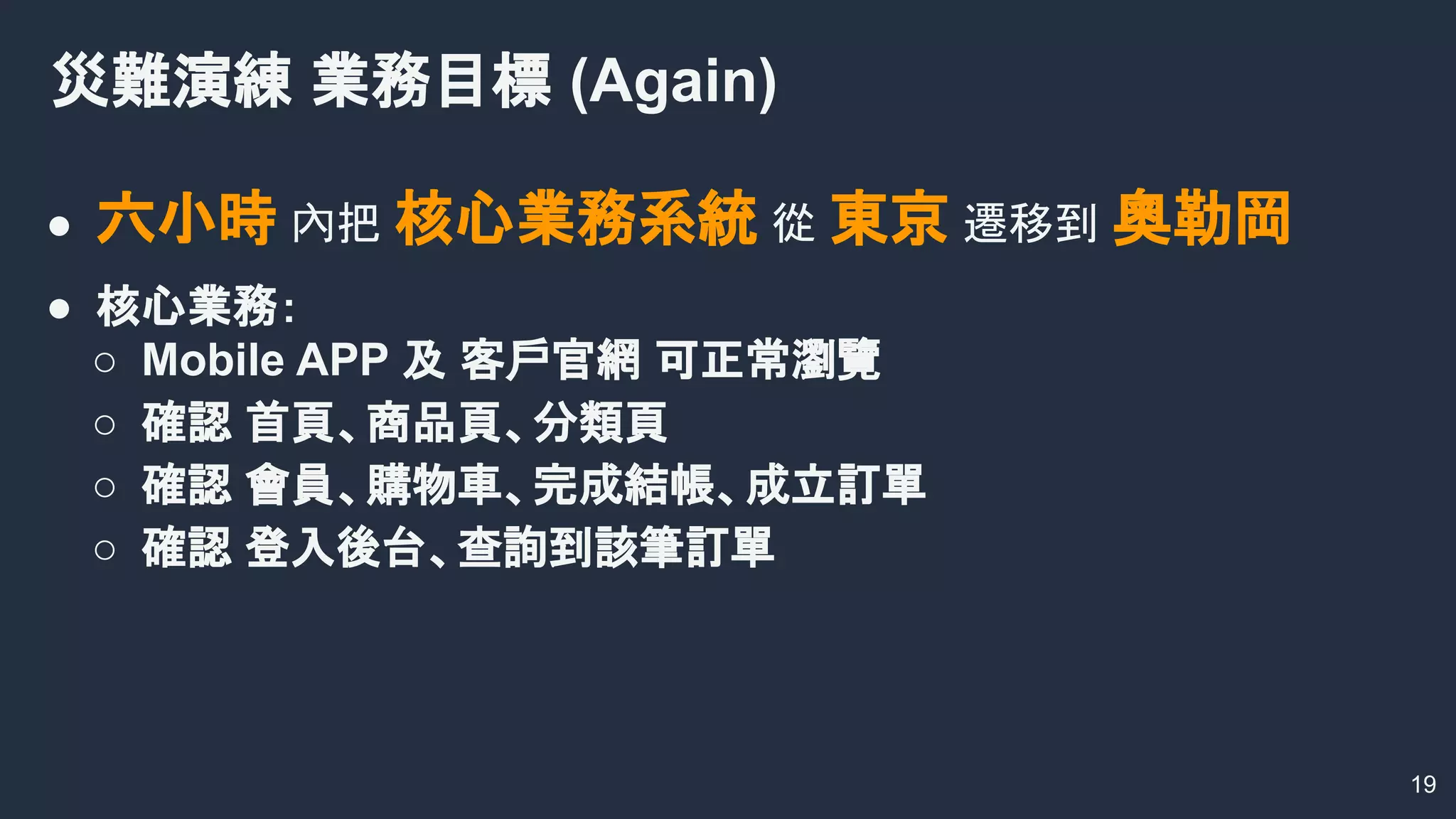 ● 六小時 內把 核心業務系統 從 東京 遷移到 奧勒岡
● 核心業務：
○ Mobile APP 及 客戶官網 可正常瀏覽
○ 確認 首頁、商品頁、分類頁
○ 確認 會員、購物車、完成結帳、成立訂單
○ 確認 登入後台、查詢到該筆訂單
災難演練 業務目標 (Again)
19
 