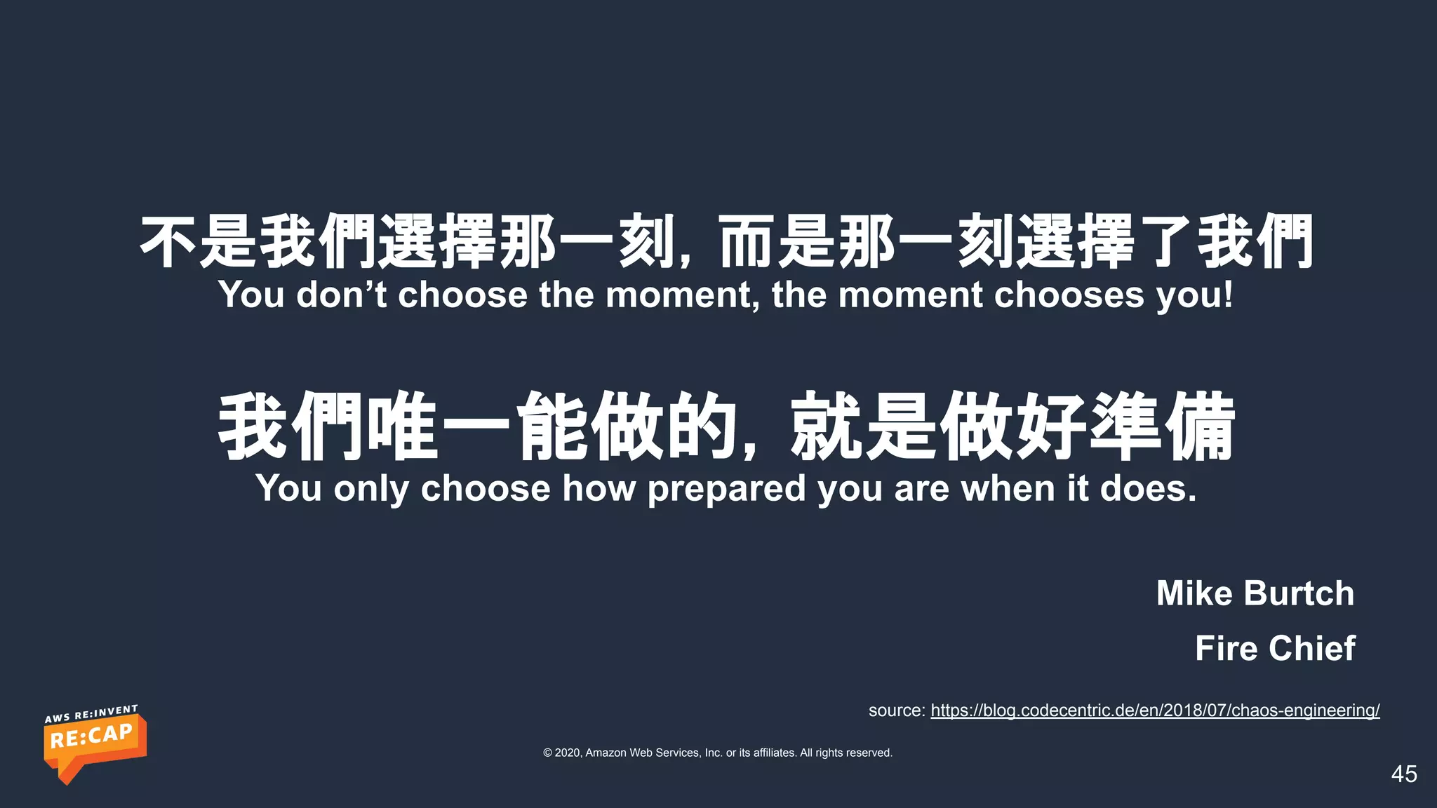 © 2020, Amazon Web Services, Inc. or its affiliates. All rights reserved.
不是我們選擇那一刻，而是那一刻選擇了我們
You don’t choose the moment, the moment chooses you!
我們唯一能做的，就是做好準備
You only choose how prepared you are when it does.
Mike Burtch
Fire Chief
source: https://blog.codecentric.de/en/2018/07/chaos-engineering/
45
 