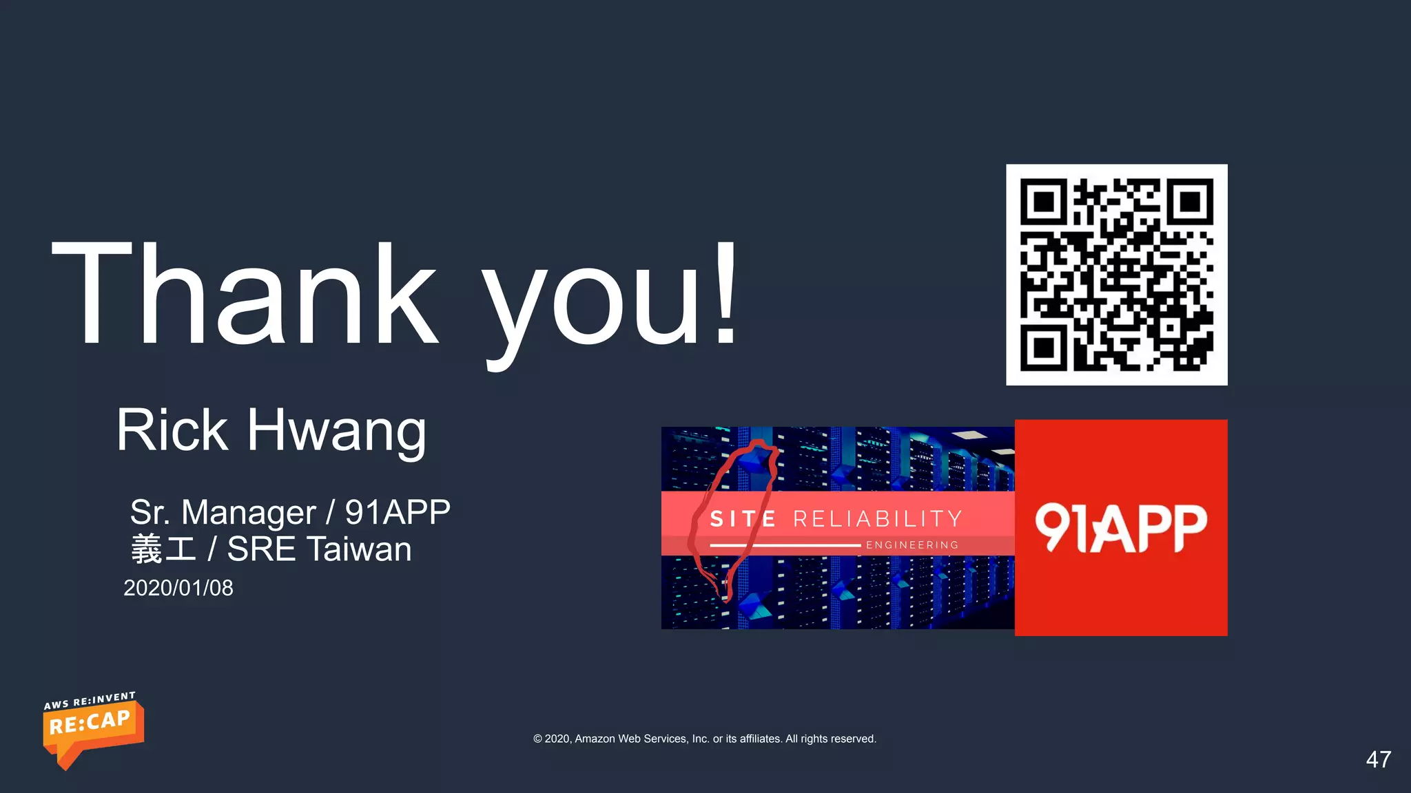 Thank you!
© 2020, Amazon Web Services, Inc. or its affiliates. All rights reserved.
47
Sr. Manager / 91APP
義工 / SRE Taiwan
Rick Hwang
2020/01/08
 