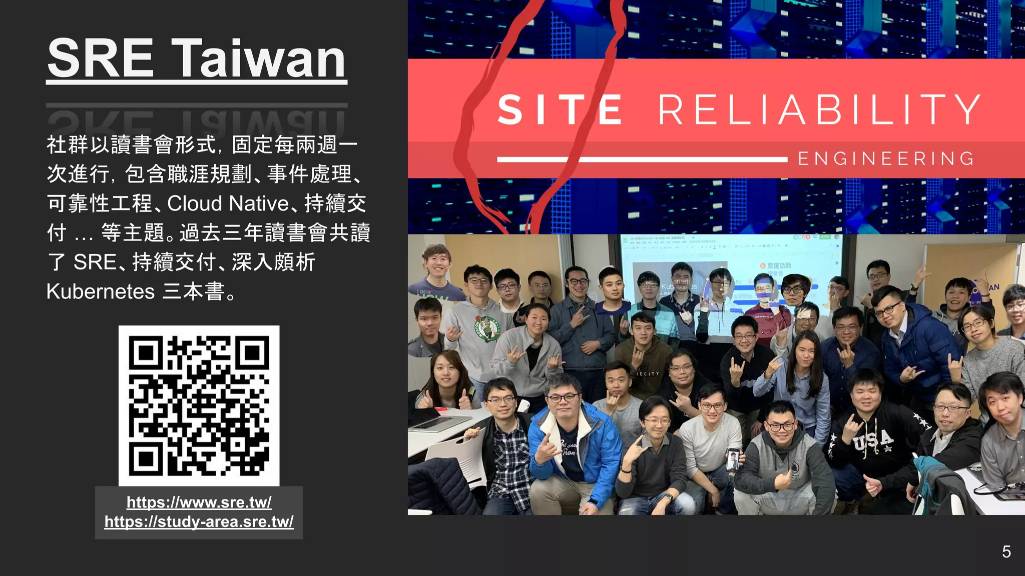 社群以讀書會形式，固定每兩週一
次進行，包含職涯規劃、事件處理、
可靠性工程、Cloud Native、持續交
付 … 等主題。過去三年讀書會共讀
了 SRE、持續交付、深入頗析
Kubernetes 三本書。
5
SRE Taiwan
https://www.sre.tw/
https://study-area.sre.tw/
 