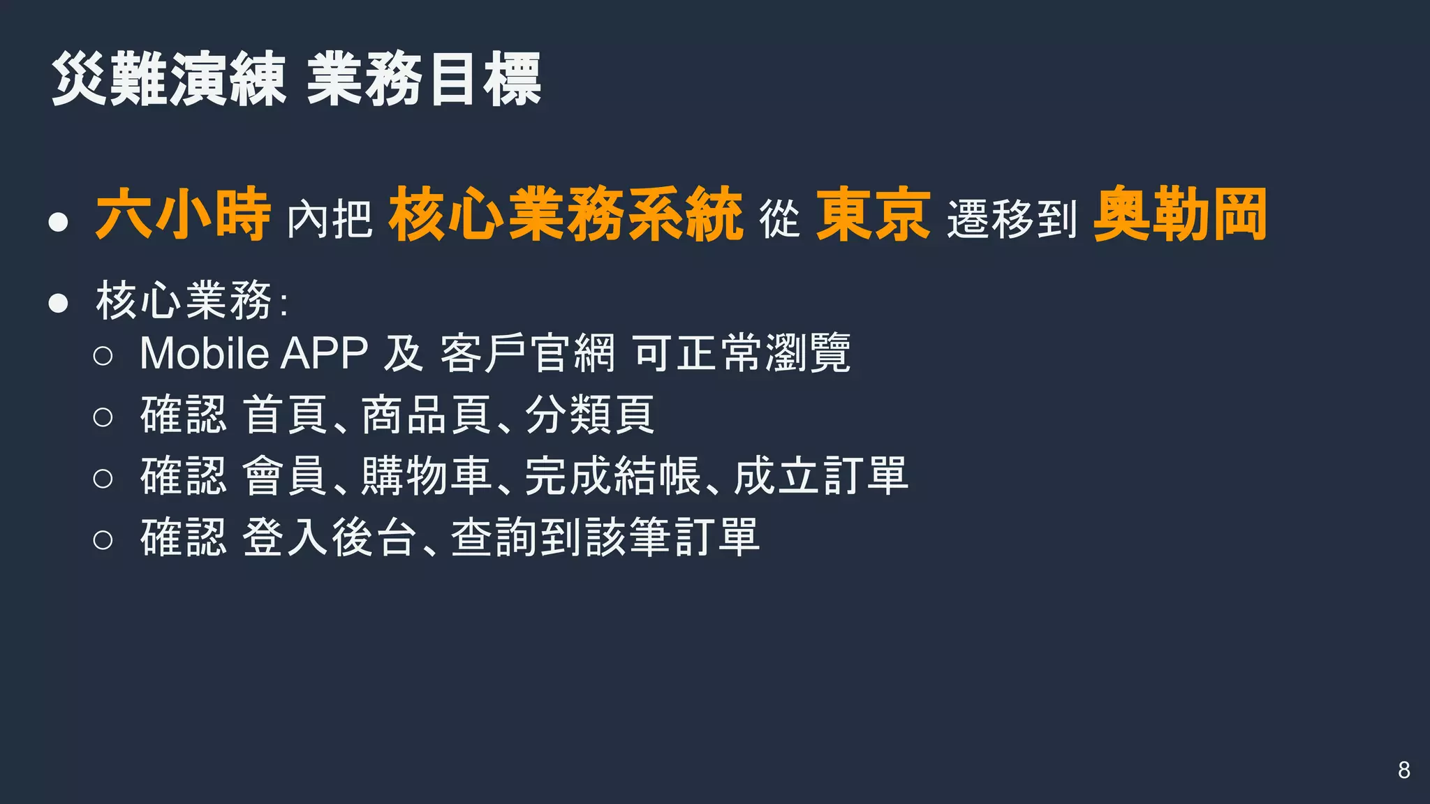 ● 六小時 內把 核心業務系統 從 東京 遷移到 奧勒岡
● 核心業務：
○ Mobile APP 及 客戶官網 可正常瀏覽
○ 確認 首頁、商品頁、分類頁
○ 確認 會員、購物車、完成結帳、成立訂單
○ 確認 登入後台、查詢到該筆訂單
災難演練 業務目標
8
 