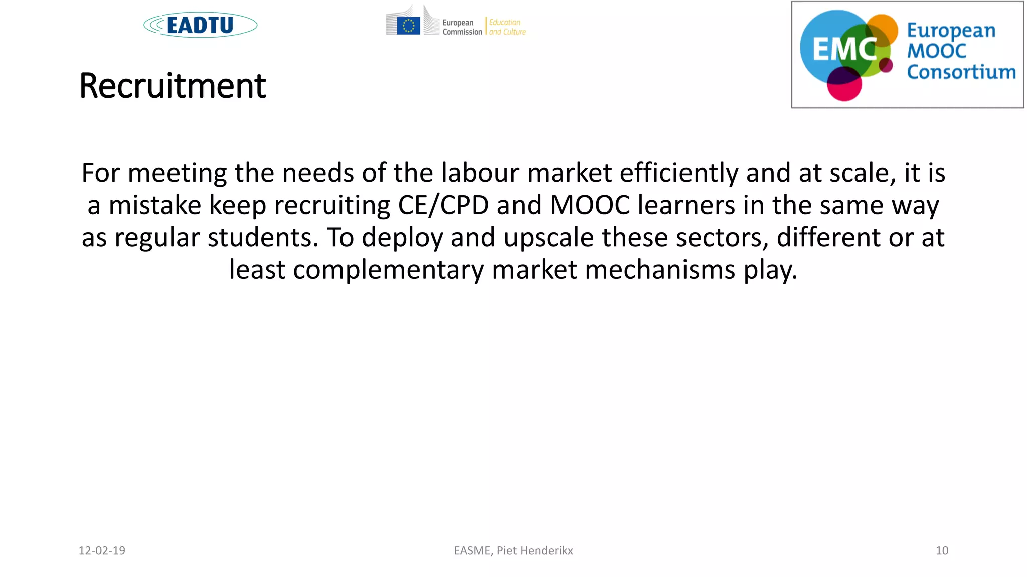Recruitment
For meeting the needs of the labour market efficiently and at scale, it is
a mistake keep recruiting CE/CPD and MOOC learners in the same way
as regular students. To deploy and upscale these sectors, different or at
least complementary market mechanisms play.
EASME, Piet Henderikx 1012-02-19
 