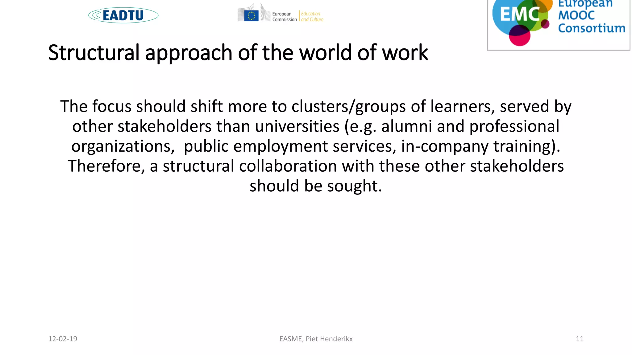 Structural approach of the world of work
The focus should shift more to clusters/groups of learners, served by
other stakeholders than universities (e.g. alumni and professional
organizations, public employment services, in-company training).
Therefore, a structural collaboration with these other stakeholders
should be sought.
EASME, Piet Henderikx 1112-02-19
 