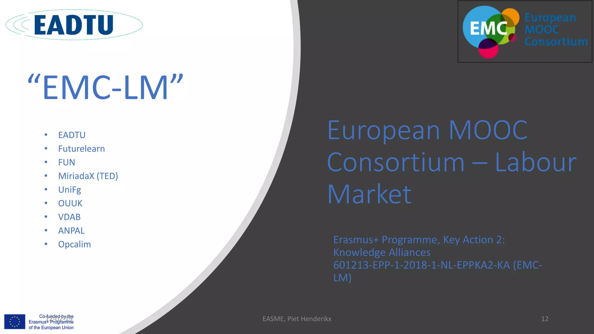 European MOOC
Consortium – Labour
Market
Erasmus+ Programme, Key Action 2:
Knowledge Alliances
601213-EPP-1-2018-1-NL-EPPKA2-KA (EMC-
LM)
“EMC-LM”
• EADTU
• Futurelearn
• FUN
• MiriadaX (TED)
• UniFg
• OUUK
• VDAB
• ANPAL
• Opcalim
12-02-19 EASME, Piet Henderikx 12
 