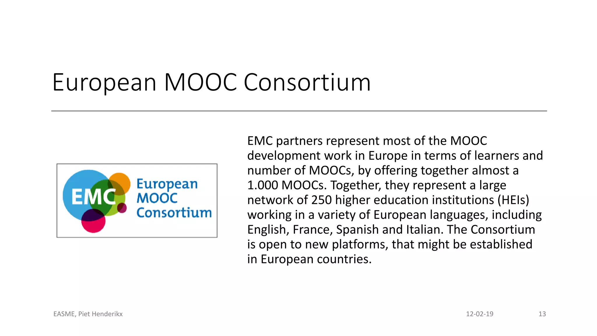 European MOOC Consortium
EMC partners represent most of the MOOC
development work in Europe in terms of learners and
number of MOOCs, by offering together almost a
1.000 MOOCs. Together, they represent a large
network of 250 higher education institutions (HEIs)
working in a variety of European languages, including
English, France, Spanish and Italian. The Consortium
is open to new platforms, that might be established
in European countries.
EASME, Piet Henderikx 12-02-19 13
 