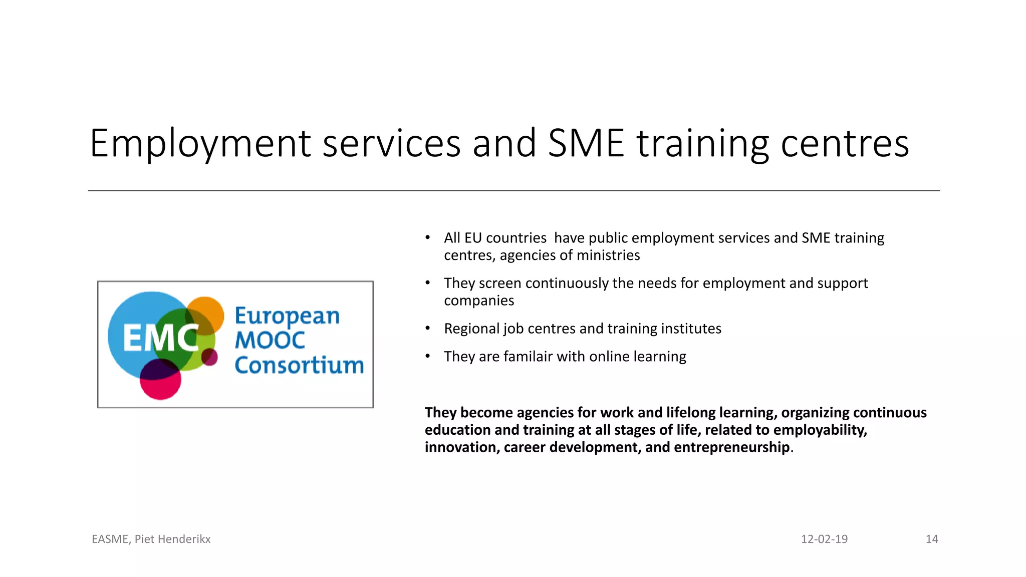Employment services and SME training centres
• All EU countries have public employment services and SME training
centres, agencies of ministries
• They screen continuously the needs for employment and support
companies
• Regional job centres and training institutes
• They are familair with online learning
They become agencies for work and lifelong learning, organizing continuous
education and training at all stages of life, related to employability,
innovation, career development, and entrepreneurship.
EASME, Piet Henderikx 12-02-19 14
 