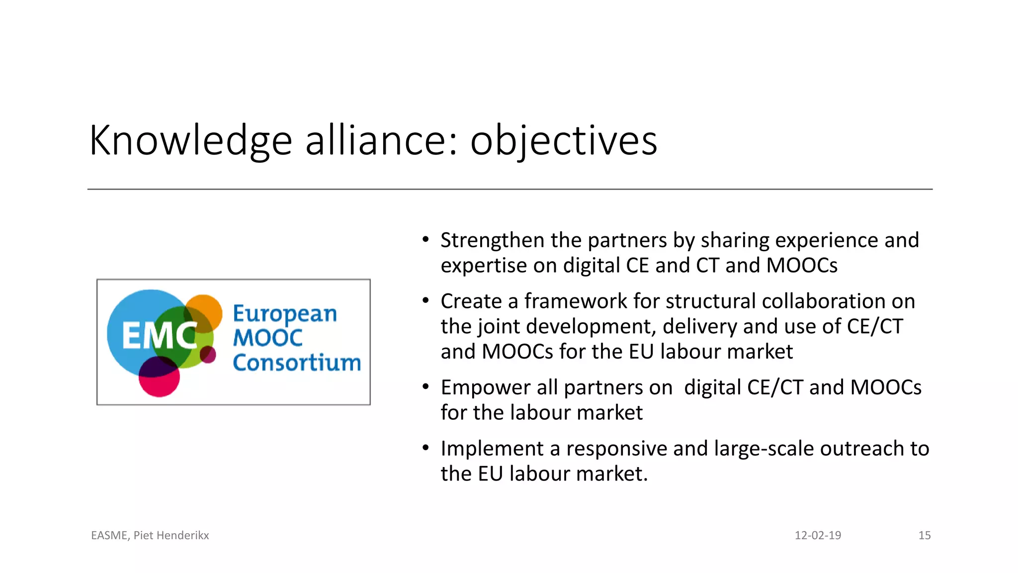 Knowledge alliance: objectives
• Strengthen the partners by sharing experience and
expertise on digital CE and CT and MOOCs
• Create a framework for structural collaboration on
the joint development, delivery and use of CE/CT
and MOOCs for the EU labour market
• Empower all partners on digital CE/CT and MOOCs
for the labour market
• Implement a responsive and large-scale outreach to
the EU labour market.
EASME, Piet Henderikx 12-02-19 15
 