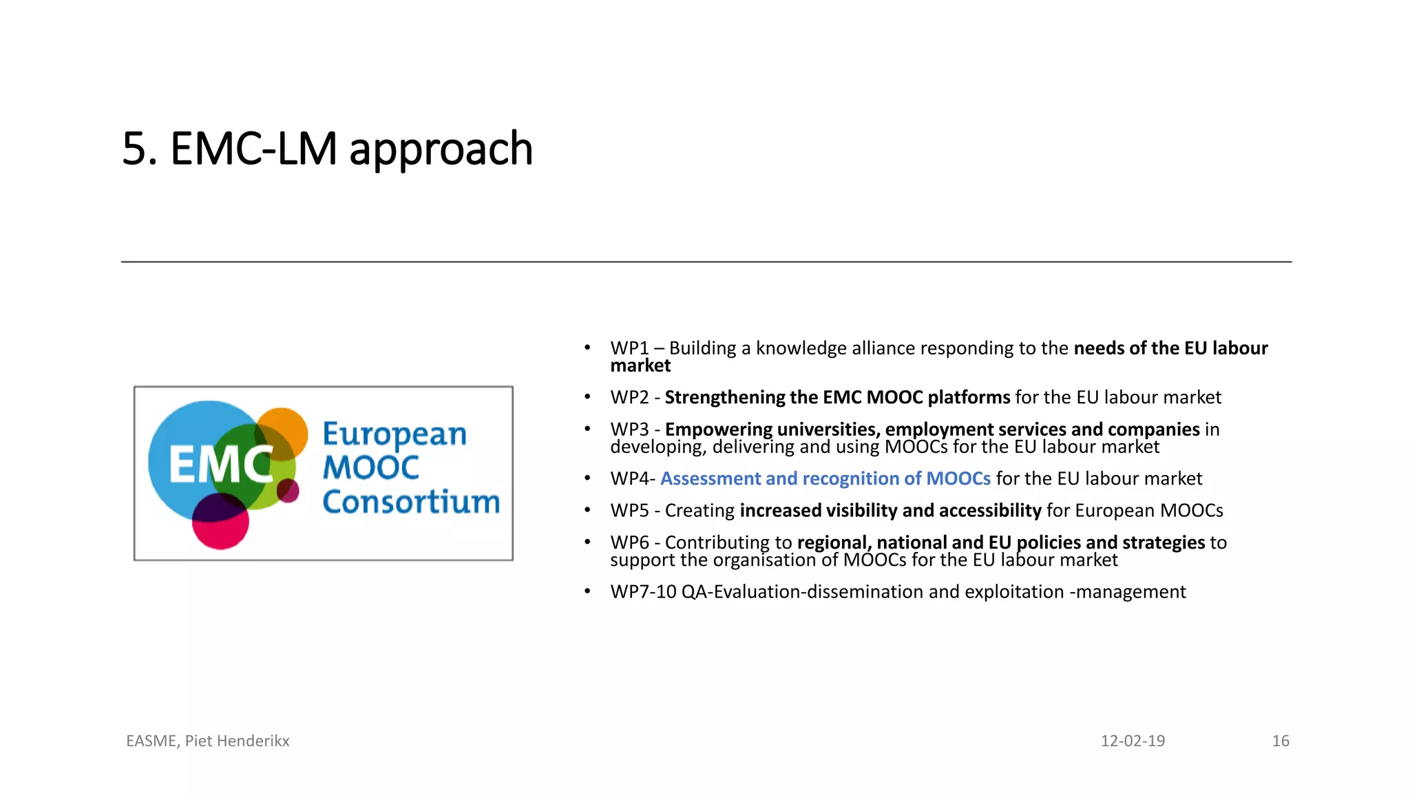 5. EMC-LM approach
• WP1 – Building a knowledge alliance responding to the needs of the EU labour
market
• WP2 - Strengthening the EMC MOOC platforms for the EU labour market
• WP3 - Empowering universities, employment services and companies in
developing, delivering and using MOOCs for the EU labour market
• WP4- Assessment and recognition of MOOCs for the EU labour market
• WP5 - Creating increased visibility and accessibility for European MOOCs
• WP6 - Contributing to regional, national and EU policies and strategies to
support the organisation of MOOCs for the EU labour market
• WP7-10 QA-Evaluation-dissemination and exploitation -management
EASME, Piet Henderikx 12-02-19 16
 
