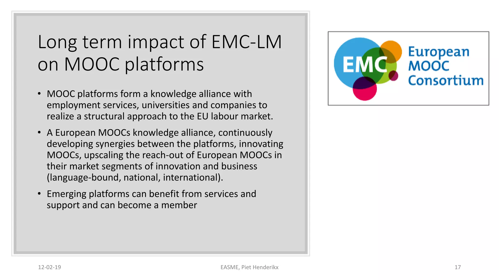 Long term impact of EMC-LM
on MOOC platforms
• MOOC platforms form a knowledge alliance with
employment services, universities and companies to
realize a structural approach to the EU labour market.
• A European MOOCs knowledge alliance, continuously
developing synergies between the platforms, innovating
MOOCs, upscaling the reach-out of European MOOCs in
their market segments of innovation and business
(language-bound, national, international).
• Emerging platforms can benefit from services and
support and can become a member
12-02-19 EASME, Piet Henderikx 17
 