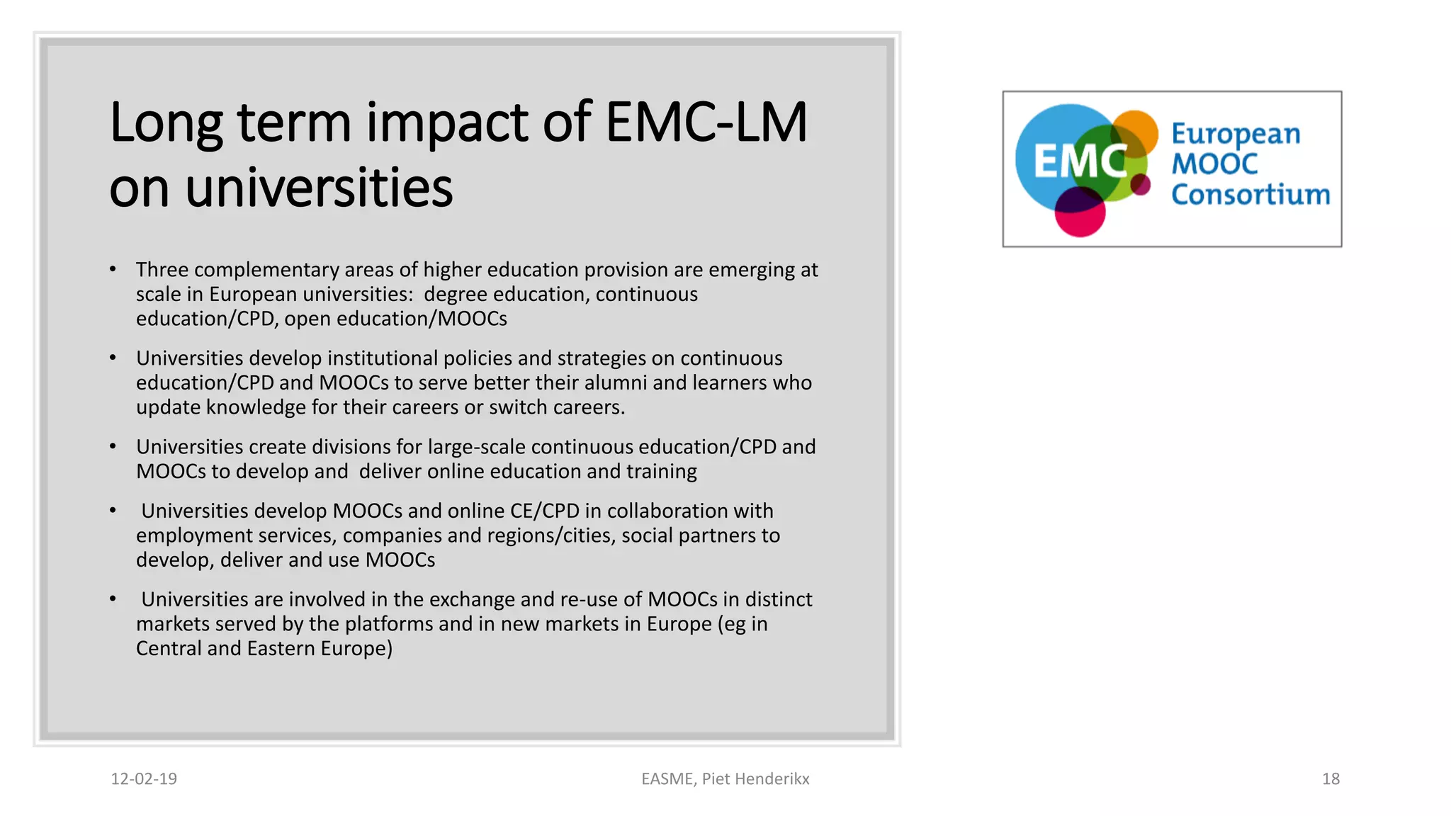 Long term impact of EMC-LM
on universities
• Three complementary areas of higher education provision are emerging at
scale in European universities: degree education, continuous
education/CPD, open education/MOOCs
• Universities develop institutional policies and strategies on continuous
education/CPD and MOOCs to serve better their alumni and learners who
update knowledge for their careers or switch careers.
• Universities create divisions for large-scale continuous education/CPD and
MOOCs to develop and deliver online education and training
• Universities develop MOOCs and online CE/CPD in collaboration with
employment services, companies and regions/cities, social partners to
develop, deliver and use MOOCs
• Universities are involved in the exchange and re-use of MOOCs in distinct
markets served by the platforms and in new markets in Europe (eg in
Central and Eastern Europe)
12-02-19 EASME, Piet Henderikx 18
 