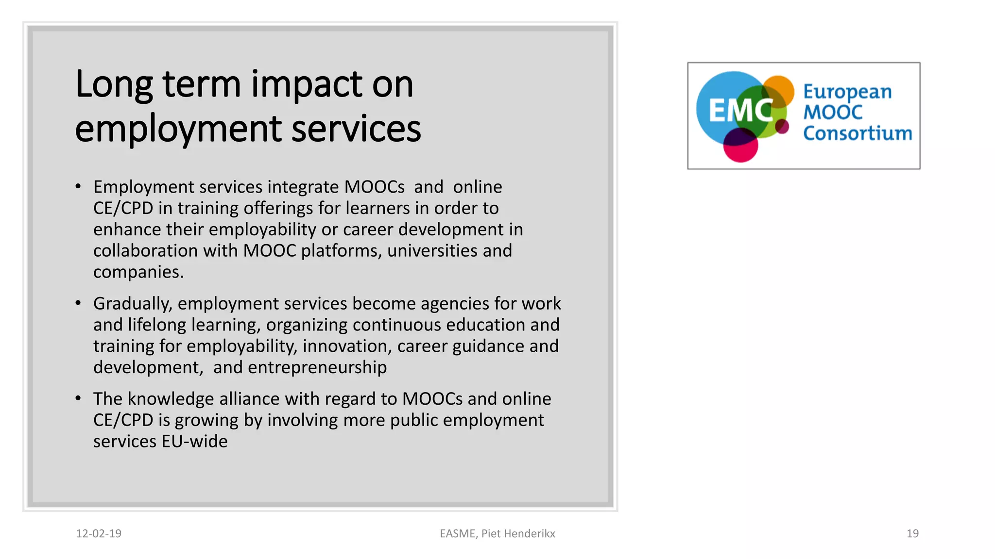 Long term impact on
employment services
• Employment services integrate MOOCs and online
CE/CPD in training offerings for learners in order to
enhance their employability or career development in
collaboration with MOOC platforms, universities and
companies.
• Gradually, employment services become agencies for work
and lifelong learning, organizing continuous education and
training for employability, innovation, career guidance and
development, and entrepreneurship
• The knowledge alliance with regard to MOOCs and online
CE/CPD is growing by involving more public employment
services EU-wide
12-02-19 EASME, Piet Henderikx 19
 