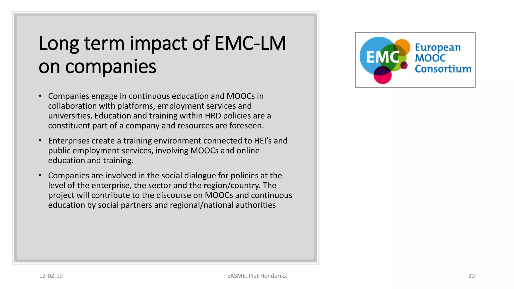 Long term impact of EMC-LM
on companies
• Companies engage in continuous education and MOOCs in
collaboration with platforms, employment services and
universities. Education and training within HRD policies are a
constituent part of a company and resources are foreseen.
• Enterprises create a training environment connected to HEI’s and
public employment services, involving MOOCs and online
education and training.
• Companies are involved in the social dialogue for policies at the
level of the enterprise, the sector and the region/country. The
project will contribute to the discourse on MOOCs and continuous
education by social partners and regional/national authorities
12-02-19 EASME, Piet Henderikx 20
 