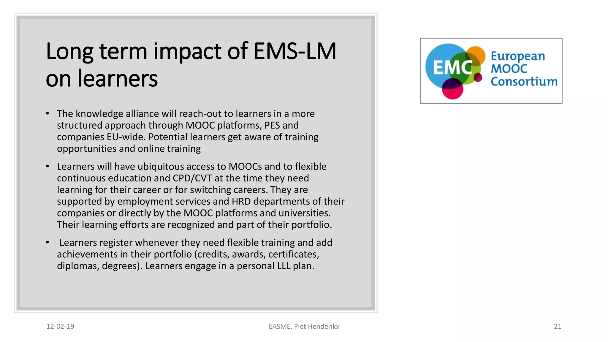Long term impact of EMS-LM
on learners
• The knowledge alliance will reach-out to learners in a more
structured approach through MOOC platforms, PES and
companies EU-wide. Potential learners get aware of training
opportunities and online training
• Learners will have ubiquitous access to MOOCs and to flexible
continuous education and CPD/CVT at the time they need
learning for their career or for switching careers. They are
supported by employment services and HRD departments of their
companies or directly by the MOOC platforms and universities.
Their learning efforts are recognized and part of their portfolio.
• Learners register whenever they need flexible training and add
achievements in their portfolio (credits, awards, certificates,
diplomas, degrees). Learners engage in a personal LLL plan.
12-02-19 EASME, Piet Henderikx 21
 