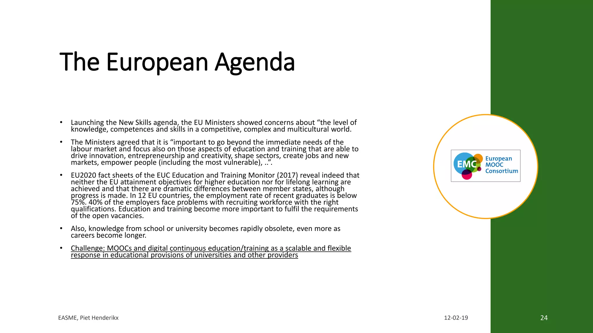 The European Agenda
• Launching the New Skills agenda, the EU Ministers showed concerns about “the level of
knowledge, competences and skills in a competitive, complex and multicultural world.
• The Ministers agreed that it is “important to go beyond the immediate needs of the
labour market and focus also on those aspects of education and training that are able to
drive innovation, entrepreneurship and creativity, shape sectors, create jobs and new
markets, empower people (including the most vulnerable), ..”.
• EU2020 fact sheets of the EUC Education and Training Monitor (2017) reveal indeed that
neither the EU attainment objectives for higher education nor for lifelong learning are
achieved and that there are dramatic differences between member states, although
progress is made. In 12 EU countries, the employment rate of recent graduates is below
75%. 40% of the employers face problems with recruiting workforce with the right
qualifications. Education and training become more important to fulfil the requirements
of the open vacancies.
• Also, knowledge from school or university becomes rapidly obsolete, even more as
careers become longer.
• Challenge: MOOCs and digital continuous education/training as a scalable and flexible
response in educational provisions of universities and other providers
EASME, Piet Henderikx 12-02-19 24
 