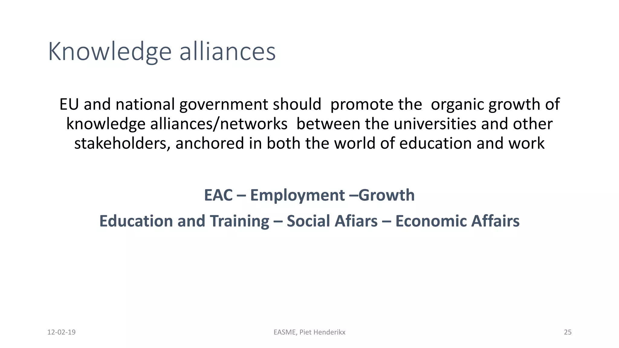 Knowledge alliances
EU and national government should promote the organic growth of
knowledge alliances/networks between the universities and other
stakeholders, anchored in both the world of education and work
EAC – Employment –Growth
Education and Training – Social Afiars – Economic Affairs
12-02-19 EASME, Piet Henderikx 25
 