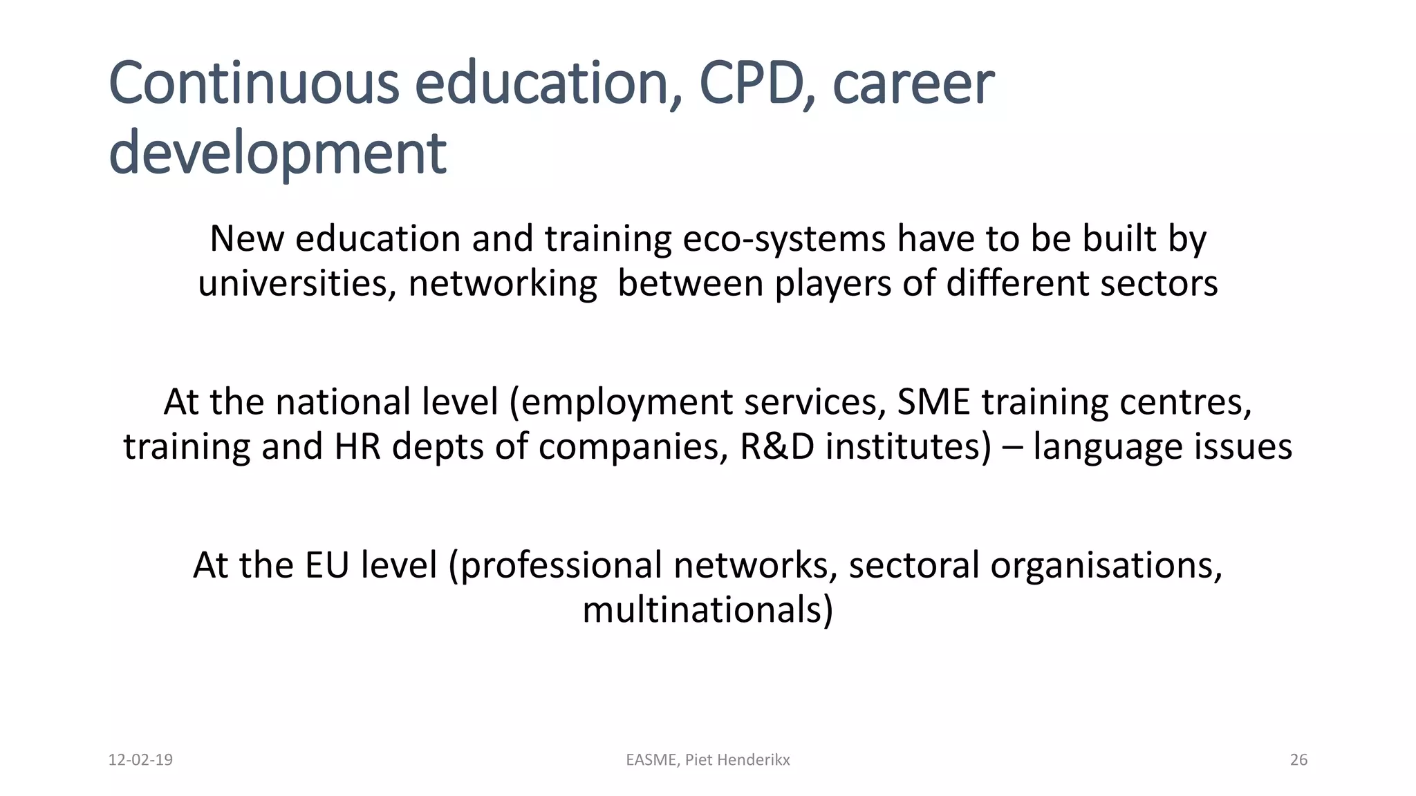 Continuous education, CPD, career
development
New education and training eco-systems have to be built by
universities, networking between players of different sectors
At the national level (employment services, SME training centres,
training and HR depts of companies, R&D institutes) – language issues
At the EU level (professional networks, sectoral organisations,
multinationals)
12-02-19 EASME, Piet Henderikx 26
 