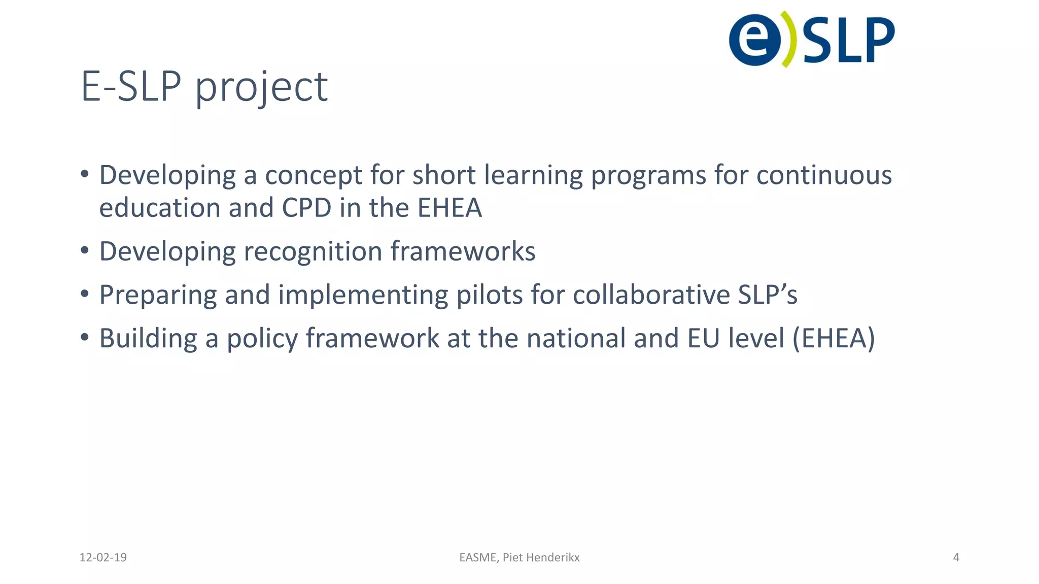 E-SLP project
• Developing a concept for short learning programs for continuous
education and CPD in the EHEA
• Developing recognition frameworks
• Preparing and implementing pilots for collaborative SLP’s
• Building a policy framework at the national and EU level (EHEA)
12-02-19 EASME, Piet Henderikx 4
 