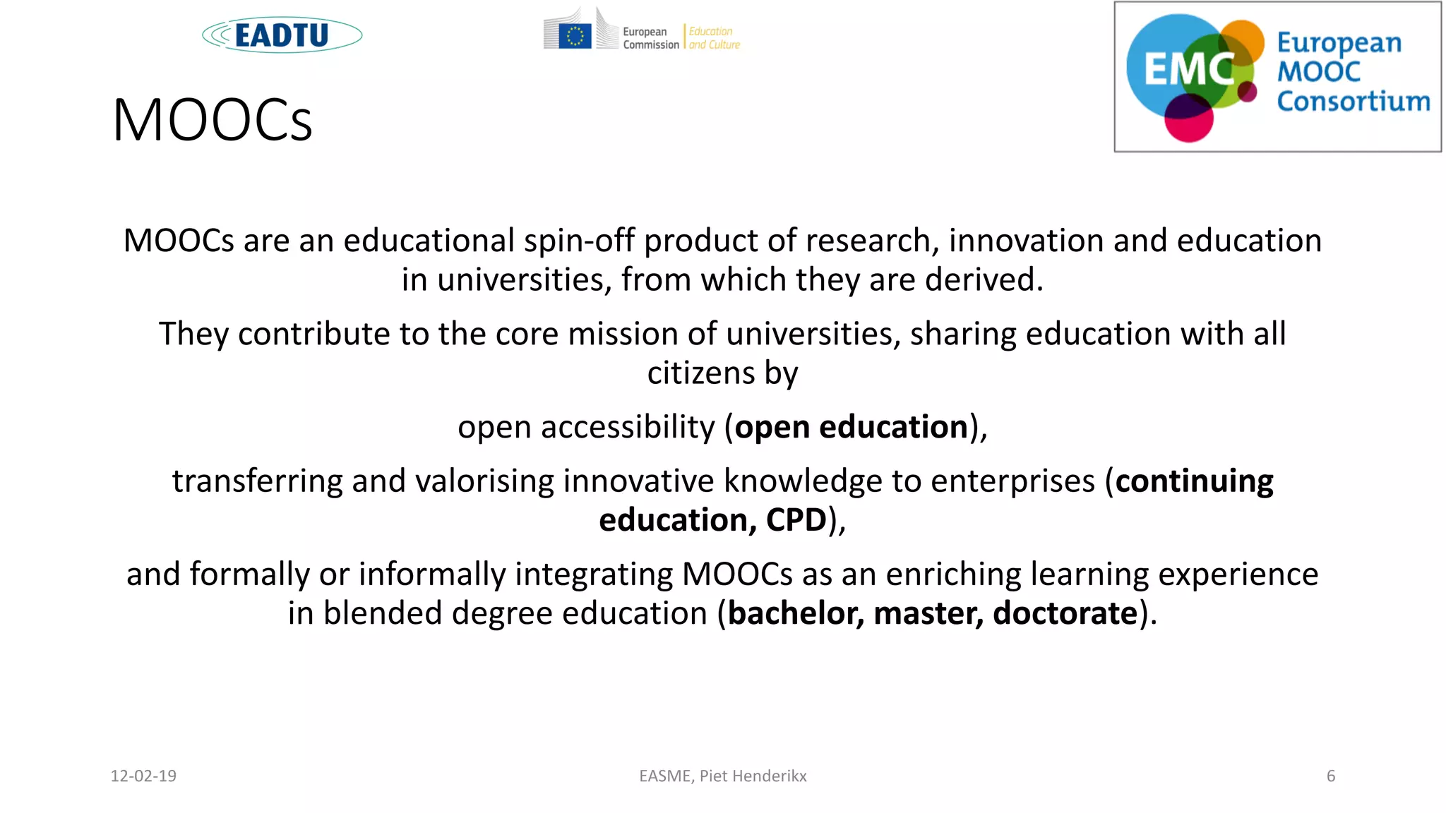 MOOCs
MOOCs are an educational spin-off product of research, innovation and education
in universities, from which they are derived.
They contribute to the core mission of universities, sharing education with all
citizens by
open accessibility (open education),
transferring and valorising innovative knowledge to enterprises (continuing
education, CPD),
and formally or informally integrating MOOCs as an enriching learning experience
in blended degree education (bachelor, master, doctorate).
EASME, Piet Henderikx 612-02-19
 