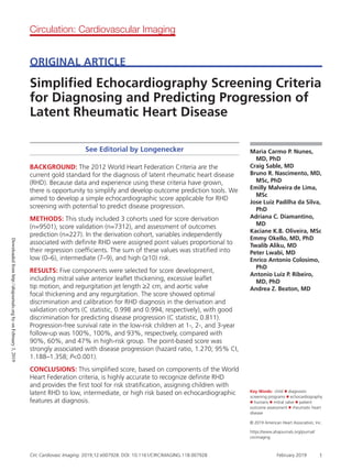 Circ Cardiovasc Imaging. 2019;12:e007928. DOI: 10.1161/CIRCIMAGING.118.007928 February 2019 1
Maria Carmo P. Nunes,
MD, PhD
Craig Sable, MD
Bruno R. Nascimento, MD,
MSc, PhD
Emilly Malveira de Lima,
MSc
Jose Luiz Padilha da Silva,
PhD
Adriana C. Diamantino,
MD
Kaciane K.B. Oliveira, MSc
Emmy Okello, MD, PhD
Twalib Aliku, MD
Peter Lwabi, MD
Enrico Antonio Colosimo,
PhD
Antonio Luiz P. Ribeiro,
MD, PhD
Andrea Z. Beaton, MD
See Editorial by Longenecker
BACKGROUND: The 2012 World Heart Federation Criteria are the
current gold standard for the diagnosis of latent rheumatic heart disease
(RHD). Because data and experience using these criteria have grown,
there is opportunity to simplify and develop outcome prediction tools. We
aimed to develop a simple echocardiographic score applicable for RHD
screening with potential to predict disease progression.
METHODS: This study included 3 cohorts used for score derivation
(n=9501), score validation (n=7312), and assessment of outcomes
prediction (n=227). In the derivation cohort, variables independently
associated with definite RHD were assigned point values proportional to
their regression coefficients. The sum of these values was stratified into
low (0–6), intermediate (7–9), and high (≥10) risk.
RESULTS: Five components were selected for score development,
including mitral valve anterior leaflet thickening, excessive leaflet
tip motion, and regurgitation jet length ≥2 cm, and aortic valve
focal thickening and any regurgitation. The score showed optimal
discrimination and calibration for RHD diagnosis in the derivation and
validation cohorts (C statistic, 0.998 and 0.994, respectively), with good
discrimination for predicting disease progression (C statistic, 0.811).
Progression-free survival rate in the low-risk children at 1-, 2-, and 3-year
follow-up was 100%, 100%, and 93%, respectively, compared with
90%, 60%, and 47% in high-risk group. The point-based score was
strongly associated with disease progression (hazard ratio, 1.270; 95% CI,
1.188–1.358; P0.001).
CONCLUSIONS: This simplified score, based on components of the World
Heart Federation criteria, is highly accurate to recognize definite RHD
and provides the first tool for risk stratification, assigning children with
latent RHD to low, intermediate, or high risk based on echocardiographic
features at diagnosis.
© 2019 American Heart Association, Inc.
ORIGINAL ARTICLE
Simplified Echocardiography Screening Criteria
for Diagnosing and Predicting Progression of
Latent Rheumatic Heart Disease
Circulation: Cardiovascular Imaging
Key Words: child ◼ diagnostic
screening programs ◼ echocardiography
◼ humans ◼ mitral valve ◼ patient
outcome assessment ◼ rheumatic heart
disease
https://www.ahajournals.org/journal/
circimaging
Downloadedfromhttp://ahajournals.orgbyonFebruary3,2019
 