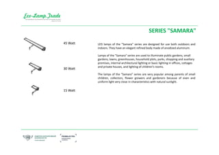 SERIES "SAMARA"
LED lamps of the "Samara" series are designed for use both outdoors and
indoors. They have an elegant refined body made of anodized aluminum.
Lamps of the "Samara" series are used to illuminate public gardens, small
gardens, lawns, greenhouses, household plots, parks, shopping and auxiliary
premises, internal architectural lighting or basic lighting in offices, cottages
and private houses, and lighting of children's rooms.
The lamps of the "Samara" series are very popular among parents of small
children, collectors, flower growers and gardeners because of even and
uniform light very close in characteristics with natural sunlight.
45 Watt
30 Watt
15 Watt
 