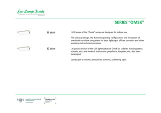 SERIES “OMSK"
LED lamps of the "Omsk" series are designed for indoor use.
The classical design, the Armstrong ceiling configuration and the option of
overhead use allow using them for basic lighting of offices, corridors and other
auxiliary and technical premises.
A special version of the LED lighting fixture Omsk for children (kindergartens,
schools, etc.) and medical institutions (polyclinics, hospitals, etc.) has been
developed.
Lamps give a smooth, pleasant to the eyes, unblinking light.
32 Watt
36 Watt
 