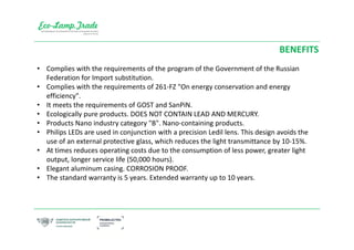 • Complies with the requirements of the program of the Government of the Russian
Federation for Import substitution.
• Complies with the requirements of 261-FZ "On energy conservation and energy
efficiency".
• It meets the requirements of GOST and SanPiN.
• Ecologically pure products. DOES NOT CONTAIN LEAD AND MERCURY.
• Products Nano industry category "B". Nano-containing products.
• Philips LEDs are used in conjunction with a precision Ledil lens. This design avoids the
use of an external protective glass, which reduces the light transmittance by 10-15%.
• At times reduces operating costs due to the consumption of less power, greater light
output, longer service life (50,000 hours).
• Elegant aluminum casing. CORROSION PROOF.
• The standard warranty is 5 years. Extended warranty up to 10 years.
BENEFITS
 
