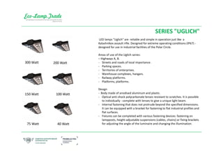 SERIES "UGLICH"
LED lamps "Uglich" are reliable and simple in operation just like a
Kalashnikov assault rifle. Designed for extreme operating conditions (IP67) -
designed for use in industrial facilities of the Polar Circle.
Areas of use of the Uglich series:
– Highways A, B.
- Streets and roads of local importance.
- Parking spaces.
- Territories of enterprises.
- Warehouse complexes, hangars.
- Railway platforms.
- Platforms, platforms.
Design
- Body made of anodised aluminum and plastic.
- Optical anti-shock polycarbonate lenses resistant to scratches. It is possible
to individually - complete with lenses to give a unique light beam.
- Internal fastening that does not protrude beyond the specified dimensions.
It can be equipped with a bracket for fastening to flat industrial profiles and
flat surfaces.
- Fixtures can be completed with various fastening devices: fastening on
lampposts, height-adjustable suspensions (cables, chains) or fixing brackets
for adjusting the angle of the luminaire and changing the illumination.
300 Watt 200 Watt
150 Watt
75 Watt
100 Watt
40 Watt
 