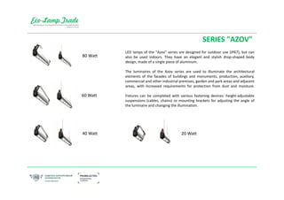 SERIES "AZOV"
LED lamps of the "Azov" series are designed for outdoor use (IP67), but can
also be used indoors. They have an elegant and stylish drop-shaped body
design, made of a single piece of aluminum.
The luminaires of the Azov series are used to illuminate the architectural
elements of the facades of buildings and monuments, production, auxiliary,
commercial and other industrial premises, garden and park areas and adjacent
areas, with increased requirements for protection from dust and moisture.
Fixtures can be completed with various fastening devices: height-adjustable
suspensions (cables, chains) or mounting brackets for adjusting the angle of
the luminaire and changing the illumination.
80 Watt
60 Watt
40 Watt 20 Watt
 