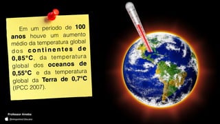 Professor Ameba
Em um período de 100
anos houve um aumento
médio da temperatura global
d o s c o n t i n e n t e s d e
0,85°C, da temperatura
global dos oceanos de
0,55°C e da temperatura
global da Terra de 0,7°C
(IPCC 2007).
Professor Ameba
 
