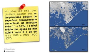 Professor Ameba
M o d e l o s m a t e m á t i c o s
climáticos projetam que as
temperaturas globais de
superfície provavelmente
aumentarão no intervalo
entre 1,1 e 6,4°C, e o nível
médio das águas do mar
subirá entre 9 a 88 cm
entre 1990 e 2100 (IPCC
2007).
 
