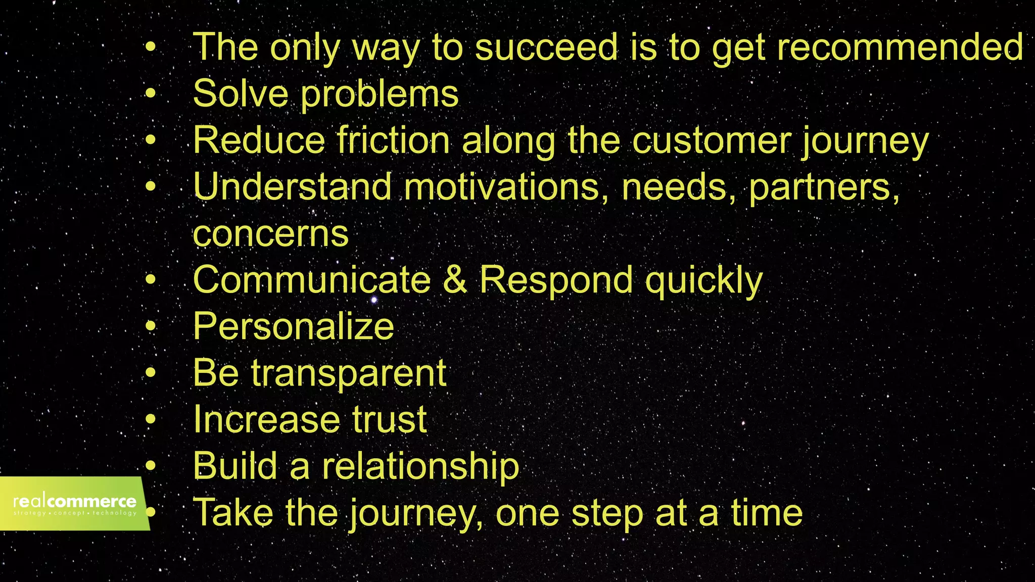 2019?• The only way to succeed is to get recommended
• Solve problems
• Reduce friction along the customer journey
• Understand motivations, needs, partners,
concerns
• Communicate & Respond quickly
• Personalize
• Be transparent
• Increase trust
• Build a relationship
• Take the journey, one step at a time
 