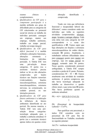 Revista CIF Brasil. 2019;11(1):1-3
ISSN 2359-0327 – Indexação LATINDEX
exames clínicos e
complementares.
c. Qualificadores da CIF para o
componente participação é a
medida atribuída aos graus de
dificuldade para as categorias da
CIF relacionadas ao potencial
social de retorno ao trabalho do
indivíduo periciado: conseguir
um emprego, manter um
emprego, trabalho autônomo,
trabalho em tempo parcial,
trabalho em tempo integral.
d. Qualificadores da CIF para
déficit funcional é a medida
atribuída a alterações funcionais,
alterações estruturais e
limitações do indivíduo
periciado. A Tabela ESC tem
uma pré-seleção dessas
categorias. O perito (ou o
assistente técnico) precisa
indicar se há ou não alterações
comprovadas por laudos
técnicos nas funções sensoriais
(visão/audição), funções
musculoesqueléticas, estruturas
musculoesqueléticas, estruturas
nervosas, na comunicação, no
cuidado pessoal, ou nas
interações pessoais.
e. Qualificadores da CIF para
fatores ambientais é a indicação
da influência de fatores
ambientais identificada no ato
pericial. Da mesma maneira, a
Tabela ESC tem uma pré-
seleção dessas categorias:
tecnologia adequada para o
trabalho e ambiente atitudinal. O
perito (ou o assistente técnico)
apenas indica em quantas existe
alteração identificada e
comprovada.
Tendo em vista que deficiência
funcional e incapacidade laboral são
diferentes2
, vamos considerar então um
indivíduo que tenha as seguintes
atividades comprometidas: alcançar,
pegar, levantar e carregar objetos. Cada
uma delas tem uma categoria da CIF
correspondente e a soma dos
qualificadores é 09. Vamos supor que
haja alterações em funções e estruturas
musculoesqueléticas do ombro direito,
somando 02 pontos. Atualmente, o
trabalhador enfrenta dificuldades tanto
para conseguir quanto para manter um
emprego, seja em tempo parcial ou
integral, somando mais 04 pontos.
Nesse quesito, considerando potencial
ambiguidade, a Tabela ESC sempre
considera a perda de 01 ponto. Portanto,
consideraremos 04 – 01 = 03. Exerce
atualmente uma atividade de vendedor
autônomo. A perícia comprovou que
não havia tecnologia adequada no
trabalho ao desenvolver o quadro
clínico atual, o que soma mais 01 ponto.
Não havia problemas quanto ao
ambiente atitudinal.
PIL = 4,9 + {[(9.3).3]+3+2+(1.2)}
7
PIL (Percentual de Incapacidade
Laboral) = 17,47%.
Para qualificar este percentual, o
índice ESC considera corte no
percentual da CIF para fins de
funcionalidade no Trabalho, resultando
no seguinte patamar:
Até 2% = nenhuma incapacidade
 