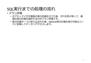 SQL実行までの処理の流れ
• プラン評価
• オプティマイザが複数の実行計画を立てた後、それを受け取って、最
適な実行計画を選択するのがプラン評価です。
• 実行計画が一つに絞り込まれた後、DBMSは実行計画を実行可能なコー
ドに変換してデータへアクセスします。
10
 