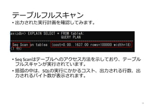 テーブルフルスキャン
• 出力された実行計画を確認してみます。
• Seq Scanはテーブルへのアクセス方法を示しており、テーブル
フルスキャンが実行されています。
• 括弧の中は、SQLの実行にかかるコスト、出力される行数、出
力されるバイト数が表示されます。
18
 