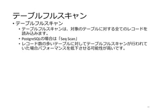 テーブルフルスキャン
• テーブルフルスキャン
• テーブルフルスキャンは、対象のテーブルに対する全てのレコードを
読み込みます。
• PostgreSQLの場合は「Seq Scan」
• レコード数の多いテーブルに対してテーブルフルスキャンが行われて
いた場合パフォーマンスを低下させる可能性が高いです。
19
 