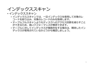 インデックススキャン
• インデックススキャン
• インデックススキャンでは、一旦インデックスを使用して対象のレ
コードを絞り込み、対象のレコードのみを取得します。
• テーブルフルスキャンよりもディスクへのアクセス回数を減らすこと
ができるため、高いパフォーマンスが期待できます。
• テーブルに対してインデックスが複数存在する場合は、期待したイン
デックスが使用されているかどうかも確認しましょう。
22
 