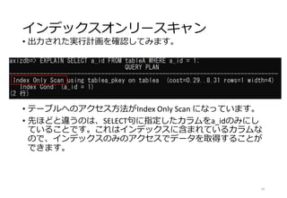 インデックスオンリースキャン
• 出力された実行計画を確認してみます。
• テーブルへのアクセス方法がIndex Only Scan になっています。
• 先ほどと違うのは、SELECT句に指定したカラムをa_idのみにし
ていることです。これはインデックスに含まれているカラムな
ので、インデックスのみのアクセスでデータを取得することが
できます。
24
 