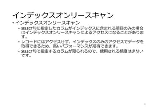 インデックスオンリースキャン
• インデックスオンリースキャン
• SELECT句に指定したカラムがインデックスに含まれる項目のみの場合
はインデックスオンリースキャンによるアクセスになることがありま
す。
• レコードにはアクセスせず、インデックスのみのアクセスでデータを
取得できるため、高いパフォーマンスが期待できます。
• SELECT句で指定するカラムが限られるので、使用される頻度は少ない
です。
25
 