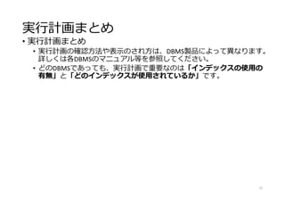 実行計画まとめ
• 実行計画まとめ
• 実行計画の確認方法や表示のされ方は、DBMS製品によって異なります。
詳しくは各DBMSのマニュアル等を参照してください。
• どのDBMSであっても、実行計画で重要なのは「インデックスの使用の
有無」と「どのインデックスが使用されているか」です。
27
 