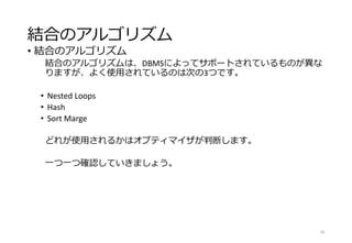 結合のアルゴリズム
• 結合のアルゴリズム
結合のアルゴリズムは、DBMSによってサポートされているものが異な
りますが、よく使用されているのは次の3つです。
• Nested Loops
• Hash
• Sort Marge
どれが使用されるかはオプティマイザが判断します。
一つ一つ確認していきましょう。
30
 
