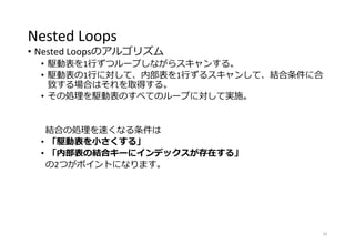 Nested Loops
• Nested Loopsのアルゴリズム
• 駆動表を1行ずつループしながらスキャンする。
• 駆動表の1行に対して、内部表を1行ずるスキャンして、結合条件に合
致する場合はそれを取得する。
• その処理を駆動表のすべてのループに対して実施。
結合の処理を速くなる条件は
• 「駆動表を小さくする」
• 「内部表の結合キーにインデックスが存在する」
の2つがポイントになります。
34
 
