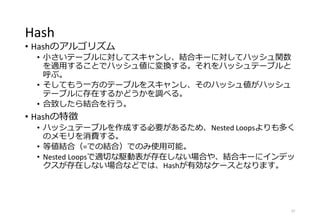 Hash
• Hashのアルゴリズム
• 小さいテーブルに対してスキャンし、結合キーに対してハッシュ関数
を適用することでハッシュ値に変換する。それをハッシュテーブルと
呼ぶ。
• そしてもう一方のテーブルをスキャンし、そのハッシュ値がハッシュ
テーブルに存在するかどうかを調べる。
• 合致したら結合を行う。
• Hashの特徴
• ハッシュテーブルを作成する必要があるため、Nested Loopsよりも多く
のメモリを消費する。
• 等値結合（=での結合）でのみ使用可能。
• Nested Loopsで適切な駆動表が存在しない場合や、結合キーにインデッ
クスが存在しない場合などでは、Hashが有効なケースとなります。
37
 